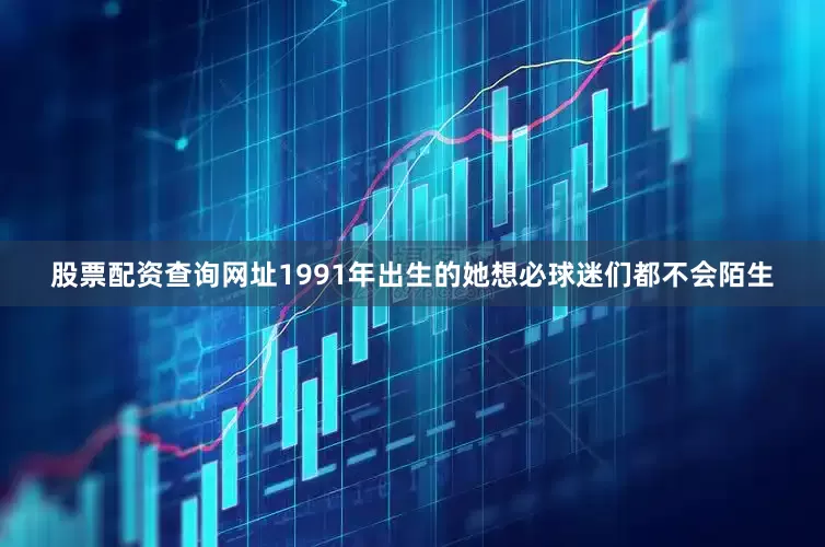 股票配资查询网址1991年出生的她想必球迷们都不会陌生