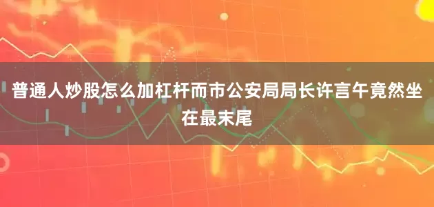 普通人炒股怎么加杠杆而市公安局局长许言午竟然坐在最末尾