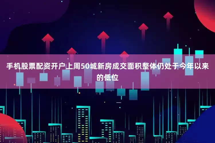 手机股票配资开户上周50城新房成交面积整体仍处于今年以来的低位